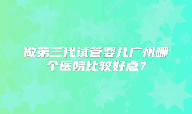 做第三代试管婴儿广州哪个医院比较好点？