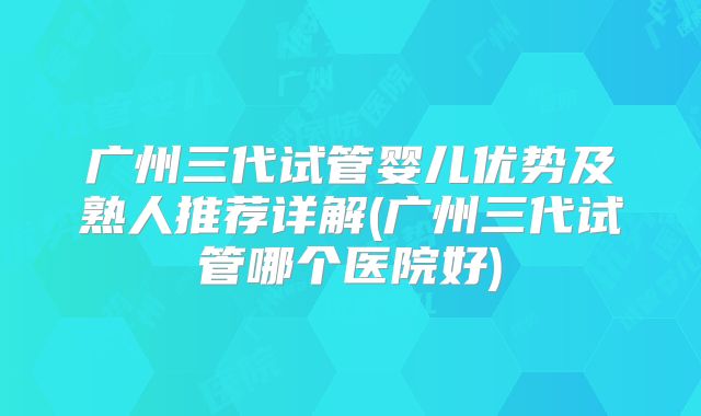 广州三代试管婴儿优势及熟人推荐详解(广州三代试管哪个医院好)
