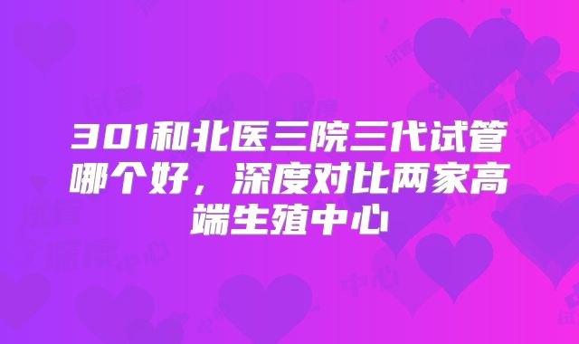301和北医三院三代试管哪个好，深度对比两家高端生殖中心