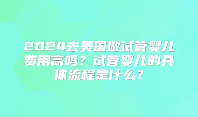 2024去美国做试管婴儿费用高吗?试管婴儿的具体流程是什么?