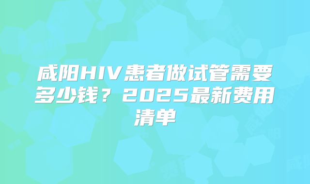 咸阳HIV患者做试管需要多少钱？2025最新费用清单
