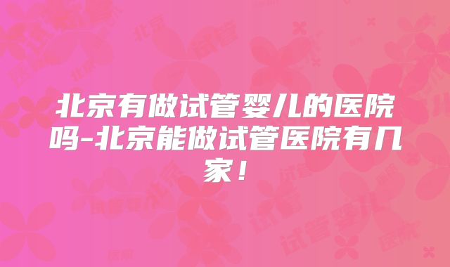 北京有做试管婴儿的医院吗-北京能做试管医院有几家！