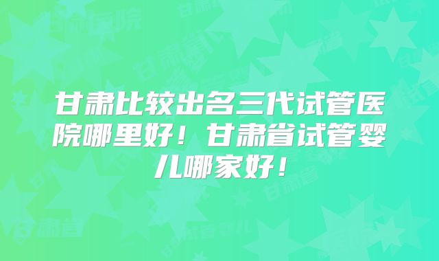 甘肃比较出名三代试管医院哪里好！甘肃省试管婴儿哪家好！