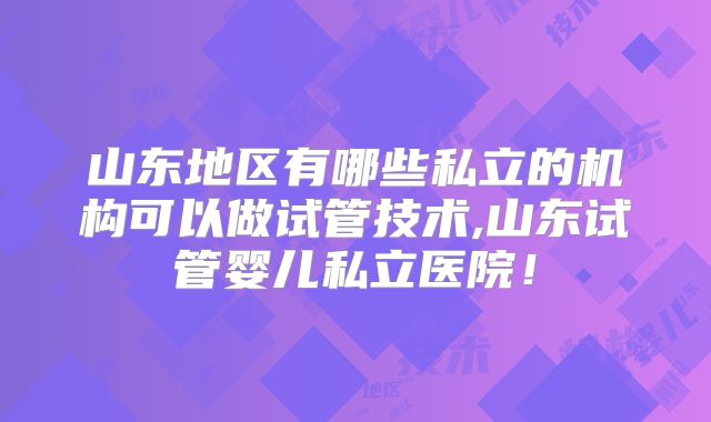 山东地区有哪些私立的机构可以做试管技术,山东试管婴儿私立医院！