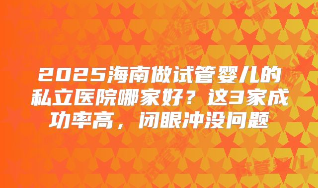 2025海南做试管婴儿的私立医院哪家好?这3家成功率高,闭眼冲没问题