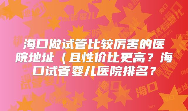 海口做试管比较厉害的医院地址（且性价比更高？海口试管婴儿医院排名？