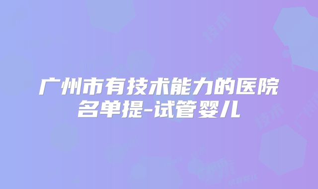 广州市有技术能力的医院名单提-试管婴儿
