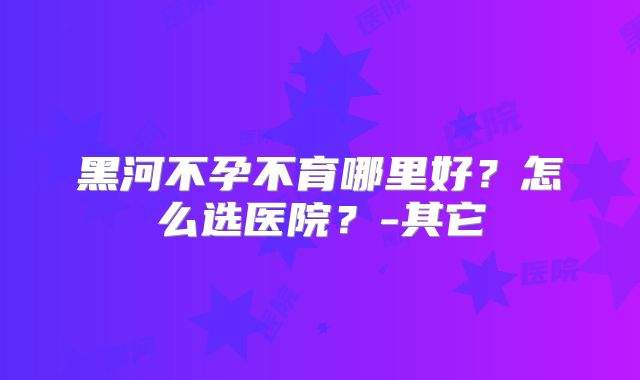 黑河不孕不育哪里好？怎么选医院？-其它