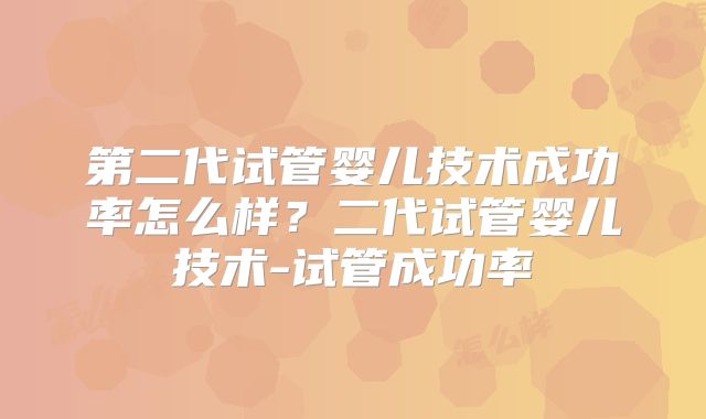 第二代试管婴儿技术成功率怎么样？二代试管婴儿技术-试管成功率