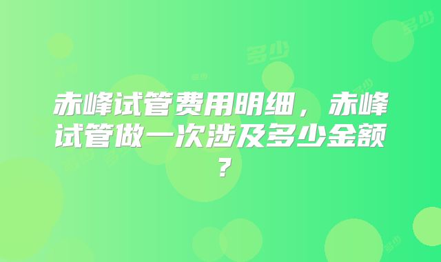 赤峰试管费用明细,赤峰试管做一次涉及多少金额?