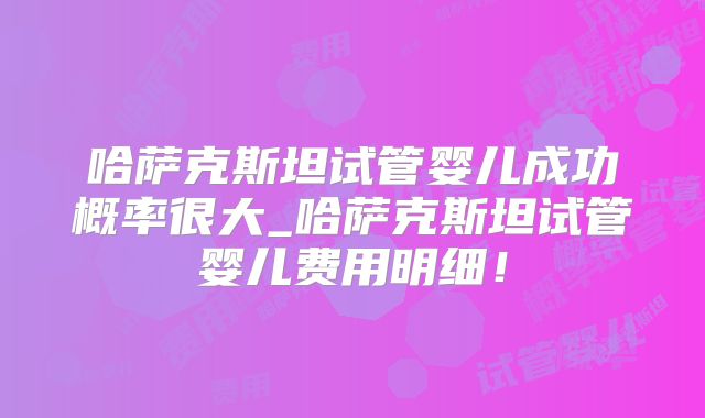 哈萨克斯坦试管婴儿成功概率很大_哈萨克斯坦试管婴儿费用明细！