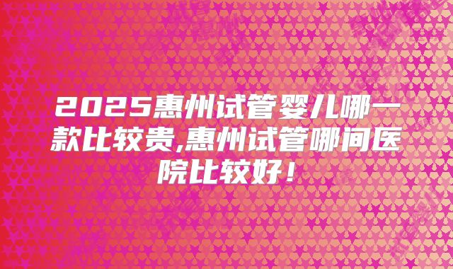 2025惠州试管婴儿哪一款比较贵,惠州试管哪间医院比较好！