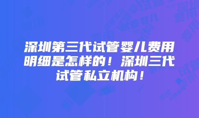深圳第三代试管婴儿费用明细是怎样的!深圳三代试管私立机构!