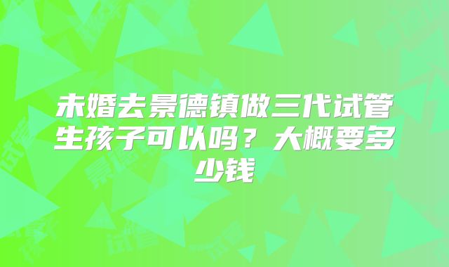 未婚去景德镇做三代试管生孩子可以吗？大概要多少钱