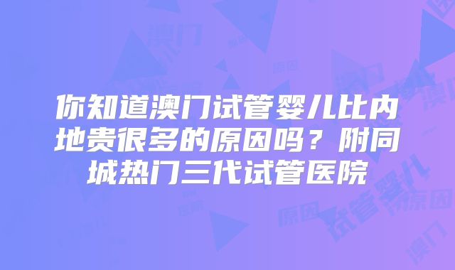 你知道澳门试管婴儿比内地贵很多的原因吗？附同城热门三代试管医院