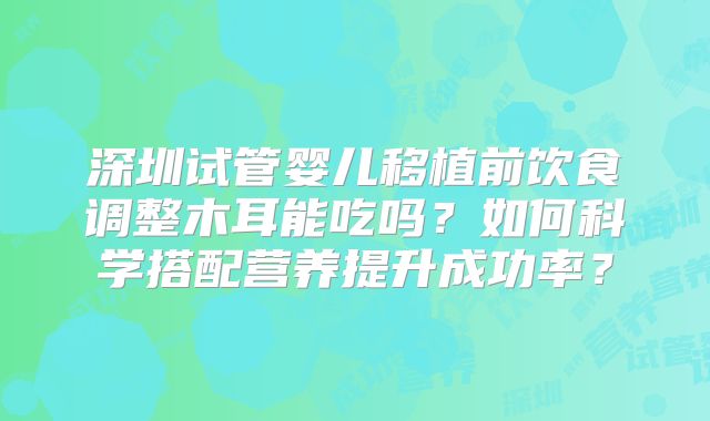 深圳试管婴儿移植前饮食调整木耳能吃吗?如何科学搭配营养提升成功率?