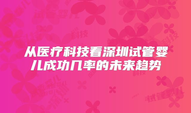 从医疗科技看深圳试管婴儿成功几率的未来趋势