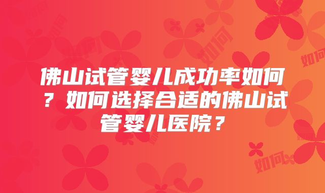 佛山试管婴儿成功率如何？如何选择合适的佛山试管婴儿医院？