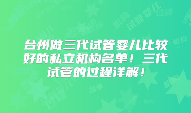 台州做三代试管婴儿比较好的私立机构名单!三代试管的过程详解!