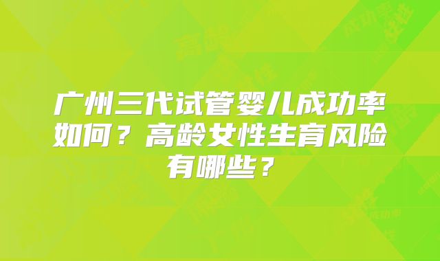 广州三代试管婴儿成功率如何?高龄女性生育风险有哪些?