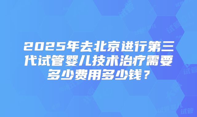 2025年去北京进行第三代试管婴儿技术治疗需要多少费用多少钱？