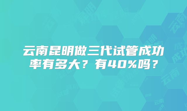 云南昆明做三代试管成功率有多大？有40%吗？
