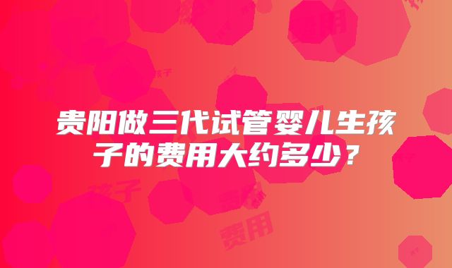 贵阳做三代试管婴儿生孩子的费用大约多少？