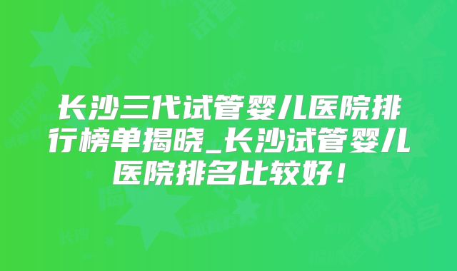 长沙三代试管婴儿医院排行榜单揭晓_长沙试管婴儿医院排名比较好!