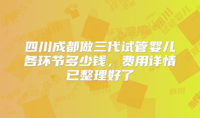 四川成都做三代试管婴儿各环节多少钱，费用详情已整理好了