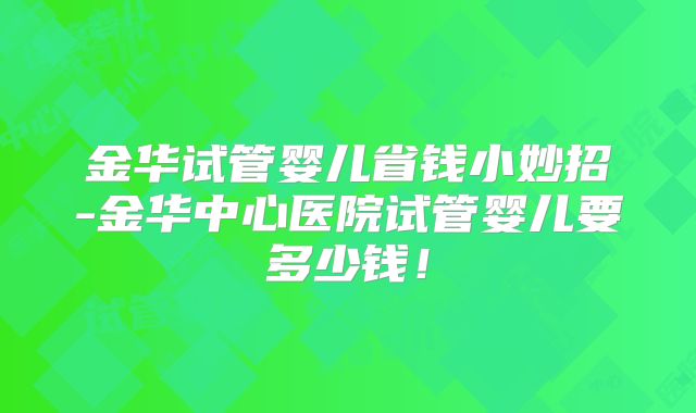 金华试管婴儿省钱小妙招-金华中心医院试管婴儿要多少钱！