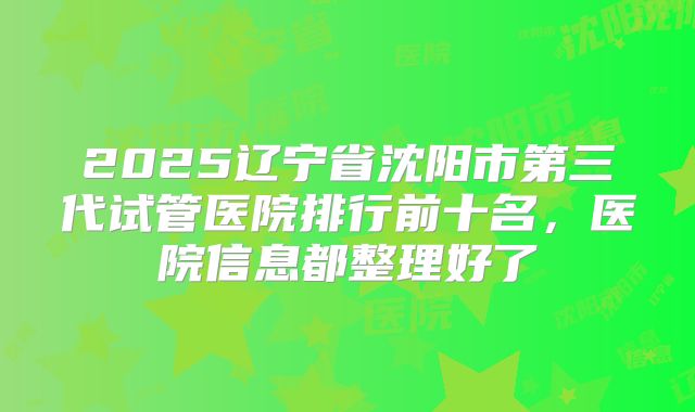 2025辽宁省沈阳市第三代试管医院排行前十名，医院信息都整理好了