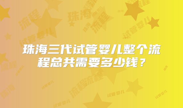 珠海三代试管婴儿整个流程总共需要多少钱？