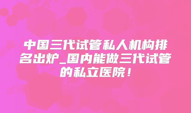 中国三代试管私人机构排名出炉_国内能做三代试管的私立医院！