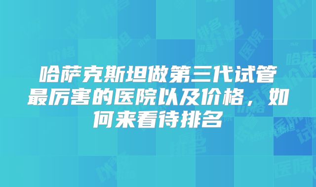 哈萨克斯坦做第三代试管最厉害的医院以及价格，如何来看待排名
