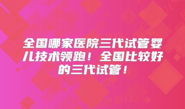 全国哪家医院三代试管婴儿技术领跑！全国比较好的三代试管！