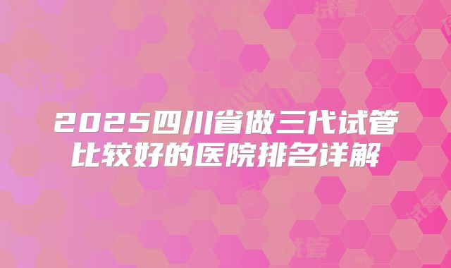 2025四川省做三代试管比较好的医院排名详解