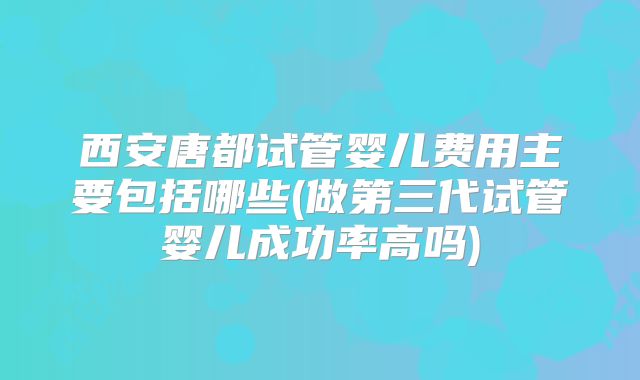 西安唐都试管婴儿费用主要包括哪些(做第三代试管婴儿成功率高吗)