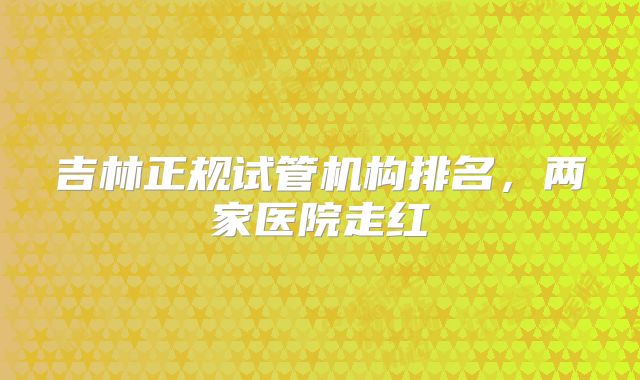 吉林正规试管机构排名，两家医院走红