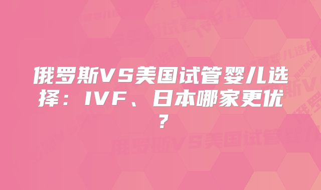 俄罗斯VS美国试管婴儿选择：IVF、日本哪家更优？