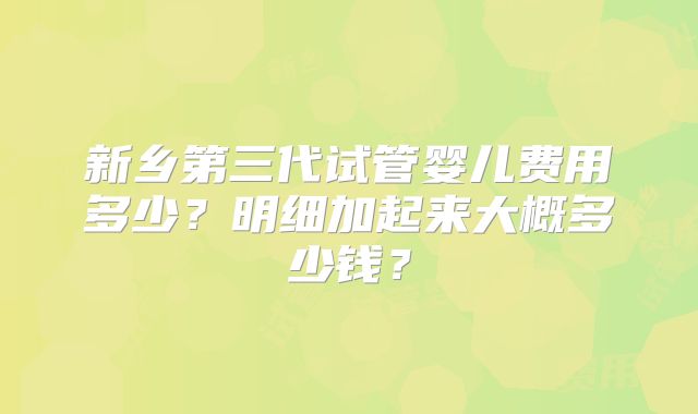新乡第三代试管婴儿费用多少?明细加起来大概多少钱?