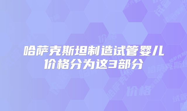 哈萨克斯坦制造试管婴儿价格分为这3部分
