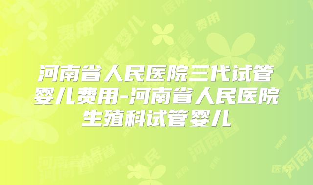 河南省人民医院三代试管婴儿费用-河南省人民医院生殖科试管婴儿