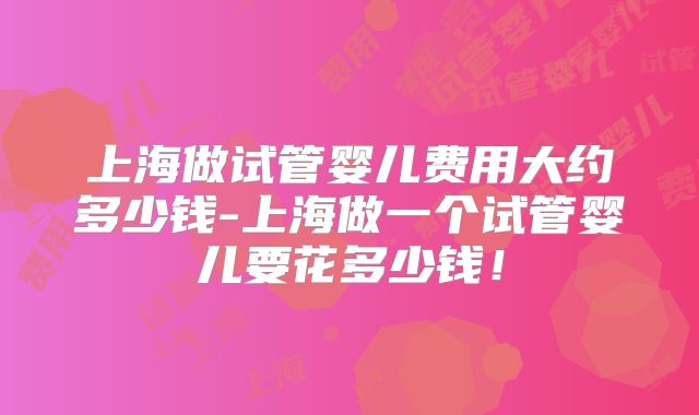 上海做试管婴儿费用大约多少钱-上海做一个试管婴儿要花多少钱！