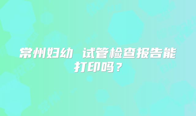 常州妇幼 试管检查报告能打印吗?