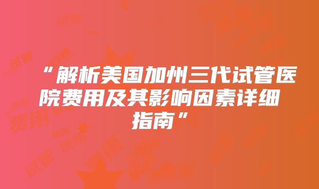 “解析美国加州三代试管医院费用及其影响因素详细指南”