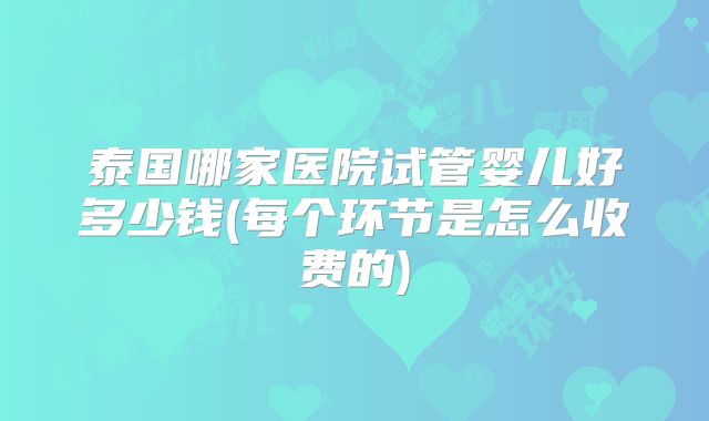泰国哪家医院试管婴儿好多少钱(每个环节是怎么收费的)