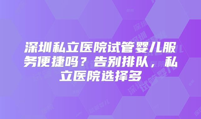 深圳私立医院试管婴儿服务便捷吗？告别排队，私立医院选择多