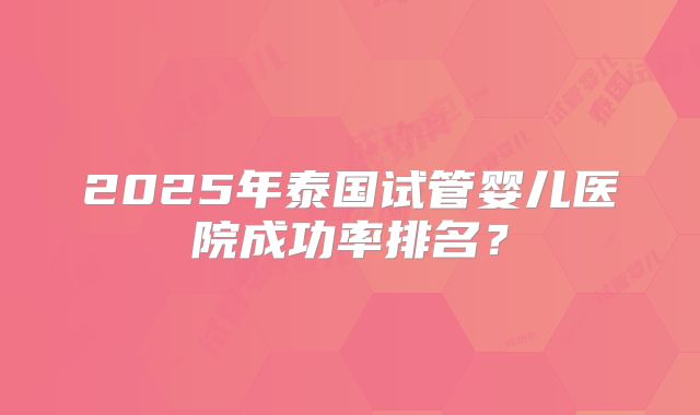 2025年泰国试管婴儿医院成功率排名？