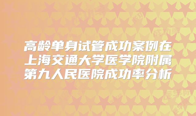 高龄单身试管成功案例在上海交通大学医学院附属第九人民医院成功率分析