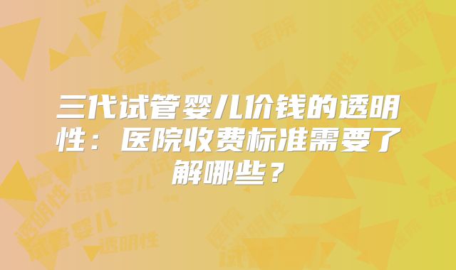 三代试管婴儿价钱的透明性：医院收费标准需要了解哪些？